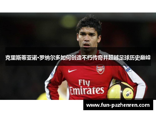 克里斯蒂亚诺·罗纳尔多如何创造不朽传奇并超越足球历史巅峰