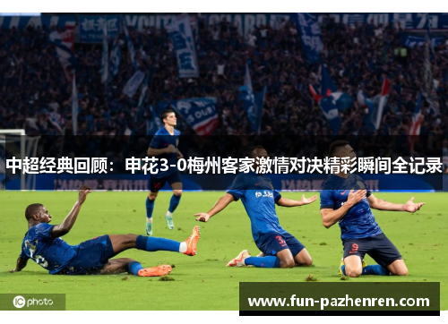 中超经典回顾：申花3-0梅州客家激情对决精彩瞬间全记录