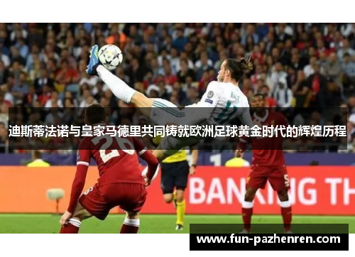 迪斯蒂法诺与皇家马德里共同铸就欧洲足球黄金时代的辉煌历程 迪斯蒂法诺与皇家马德里共同铸就欧洲足球黄金时代的辉煌历程