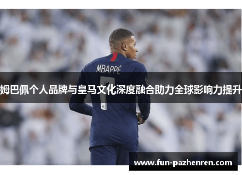 姆巴佩个人品牌与皇马文化深度融合助力全球影响力提升