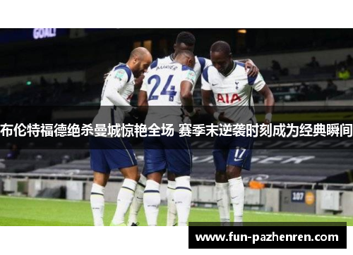 布伦特福德绝杀曼城惊艳全场 赛季末逆袭时刻成为经典瞬间