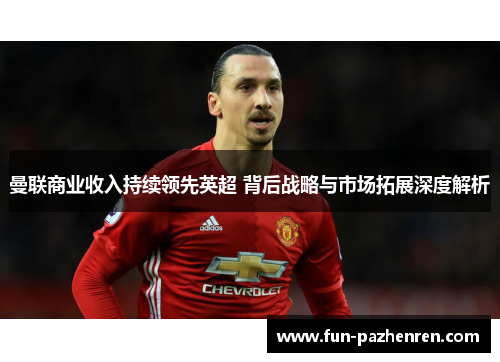 曼联商业收入持续领先英超 背后战略与市场拓展深度解析