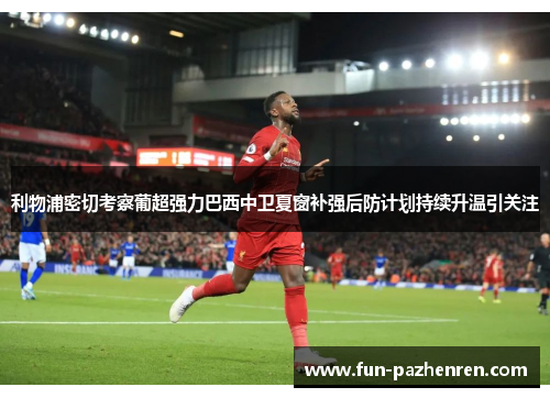 利物浦密切考察葡超强力巴西中卫夏窗补强后防计划持续升温引关注