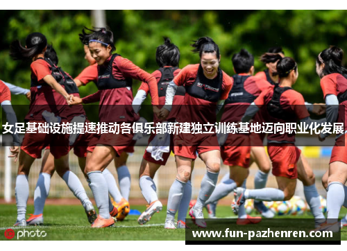 女足基础设施提速推动各俱乐部新建独立训练基地迈向职业化发展