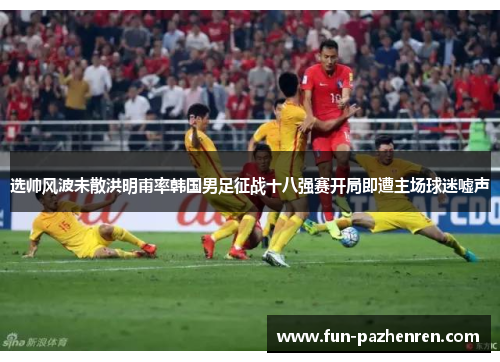选帅风波未散洪明甫率韩国男足征战十八强赛开局即遭主场球迷嘘声